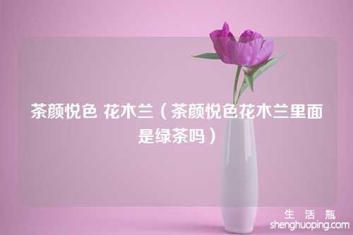 茶颜悦色 花木兰（茶颜悦色花木兰里面是绿茶吗）